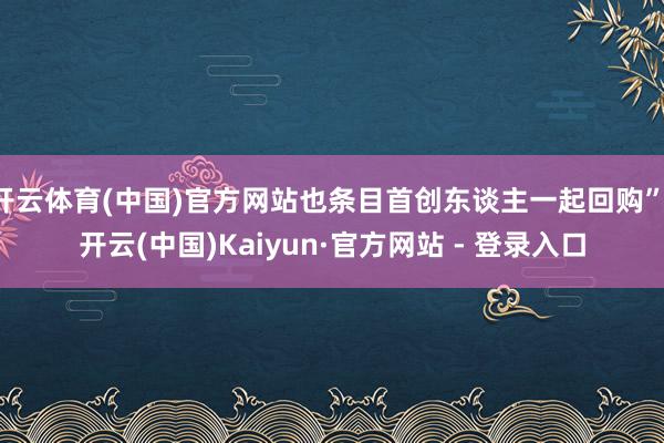 开云体育(中国)官方网站也条目首创东谈主一起回购”-开云(中国)Kaiyun·官方网站 - 登录入口