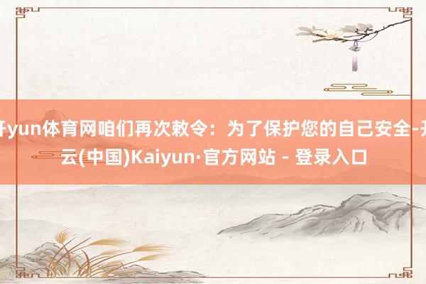 开yun体育网咱们再次敕令：为了保护您的自己安全-开云(中国)Kaiyun·官方网站 - 登录入口