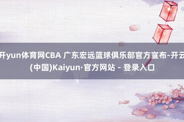 开yun体育网CBA 广东宏远篮球俱乐部官方宣布-开云(中国)Kaiyun·官方网站 - 登录入口