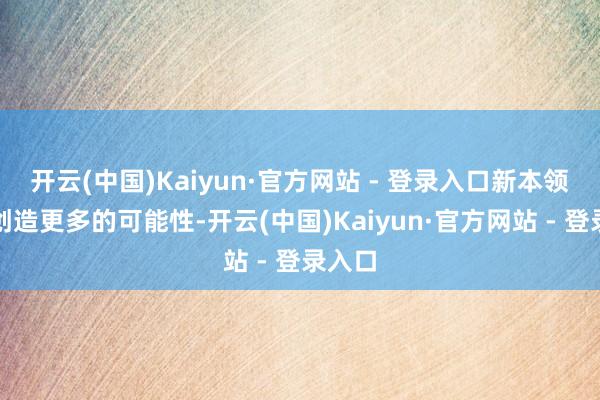 开云(中国)Kaiyun·官方网站 - 登录入口新本领正在创造更多的可能性-开云(中国)Kaiyun·官方网站 - 登录入口