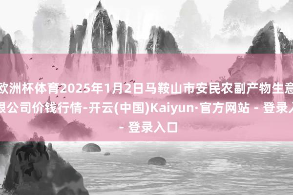 欧洲杯体育2025年1月2日马鞍山市安民农副产物生意有限公司价钱行情-开云(中国)Kaiyun·官方网站 - 登录入口