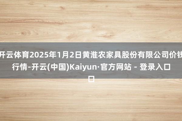 开云体育2025年1月2日黄淮农家具股份有限公司价钱行情-开云(中国)Kaiyun·官方网站 - 登录入口