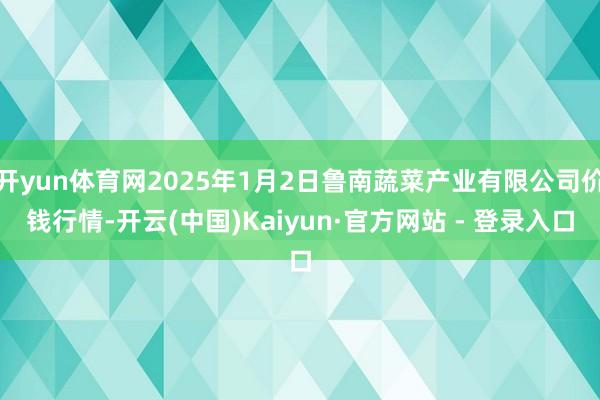 开yun体育网2025年1月2日鲁南蔬菜产业有限公司价钱行情-开云(中国)Kaiyun·官方网站 - 登录入口