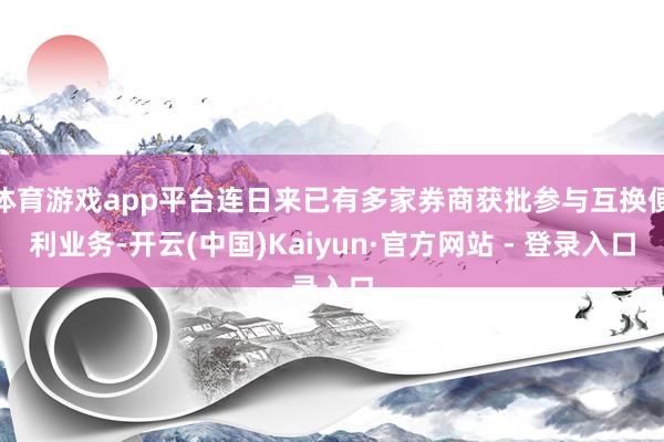 体育游戏app平台连日来已有多家券商获批参与互换便利业务-开云(中国)Kaiyun·官方网站 - 登录入口