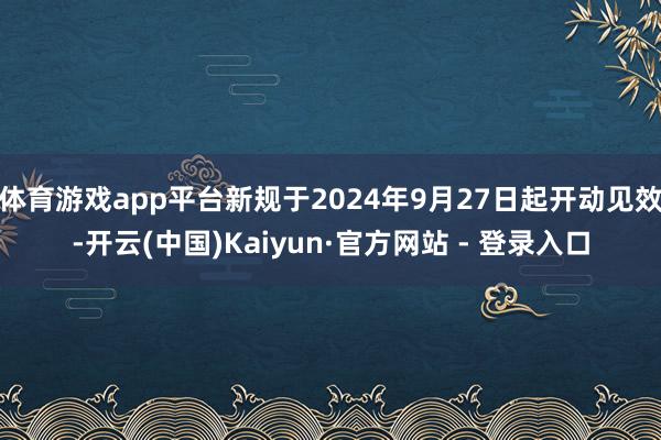 体育游戏app平台新规于2024年9月27日起开动见效-开云(中国)Kaiyun·官方网站 - 登录入口