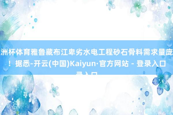 欧洲杯体育雅鲁藏布江卑劣水电工程砂石骨料需求量庞杂！据悉-开云(中国)Kaiyun·官方网站 - 登录入口