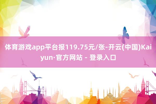 体育游戏app平台报119.75元/张-开云(中国)Kaiyun·官方网站 - 登录入口